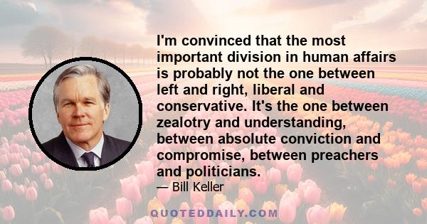 I'm convinced that the most important division in human affairs is probably not the one between left and right, liberal and conservative. It's the one between zealotry and understanding, between absolute conviction and