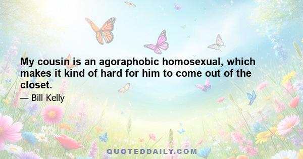 My cousin is an agoraphobic homosexual, which makes it kind of hard for him to come out of the closet.