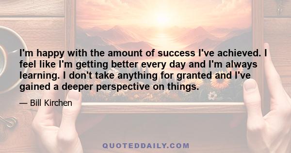 I'm happy with the amount of success I've achieved. I feel like I'm getting better every day and I'm always learning. I don't take anything for granted and I've gained a deeper perspective on things.