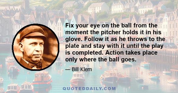 Fix your eye on the ball from the moment the pitcher holds it in his glove. Follow it as he throws to the plate and stay with it until the play is completed. Action takes place only where the ball goes.