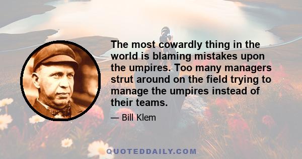 The most cowardly thing in the world is blaming mistakes upon the umpires. Too many managers strut around on the field trying to manage the umpires instead of their teams.