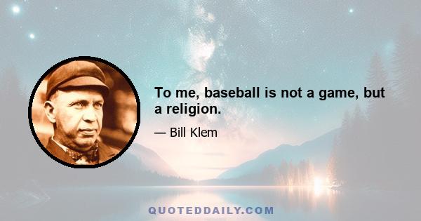 To me, baseball is not a game, but a religion.