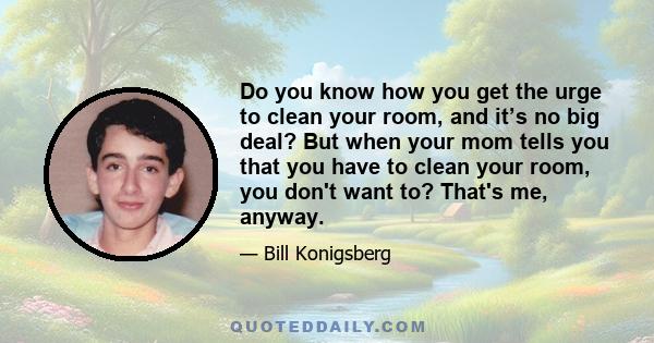 Do you know how you get the urge to clean your room, and it’s no big deal? But when your mom tells you that you have to clean your room, you don't want to? That's me, anyway.