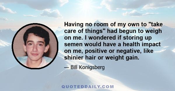 Having no room of my own to take care of things had begun to weigh on me. I wondered if storing up semen would have a health impact on me, positive or negative, like shinier hair or weight gain.