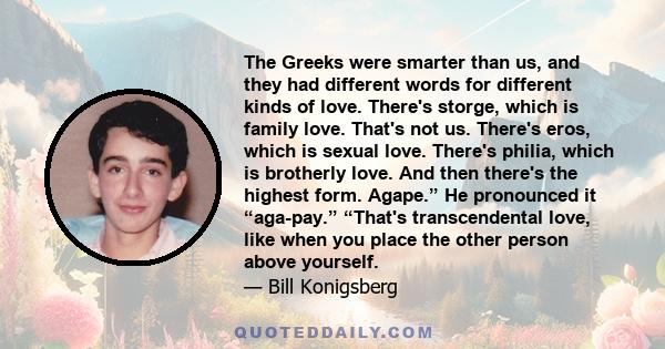 The Greeks were smarter than us, and they had different words for different kinds of love. There's storge, which is family love. That's not us. There's eros, which is sexual love. There's philia, which is brotherly