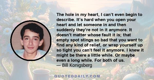 The hole in my heart, I can’t even begin to describe. It’s hard when you open your heart and let someone in and then suddenly they’re not in it anymore. It doesn’t matter whose fault it is; that empty spot stings so bad 