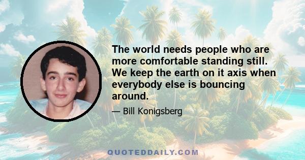 The world needs people who are more comfortable standing still. We keep the earth on it axis when everybody else is bouncing around.