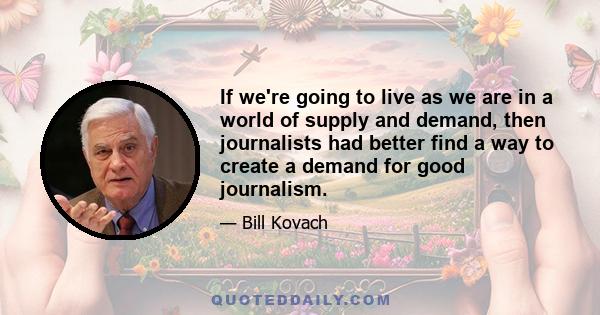 If we're going to live as we are in a world of supply and demand, then journalists had better find a way to create a demand for good journalism.