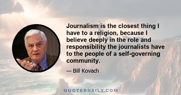 Journalism is the closest thing I have to a religion, because I believe deeply in the role and responsibility the journalists have to the people of a self-governing community.