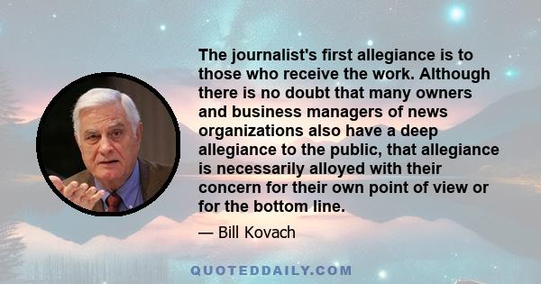 The journalist's first allegiance is to those who receive the work. Although there is no doubt that many owners and business managers of news organizations also have a deep allegiance to the public, that allegiance is