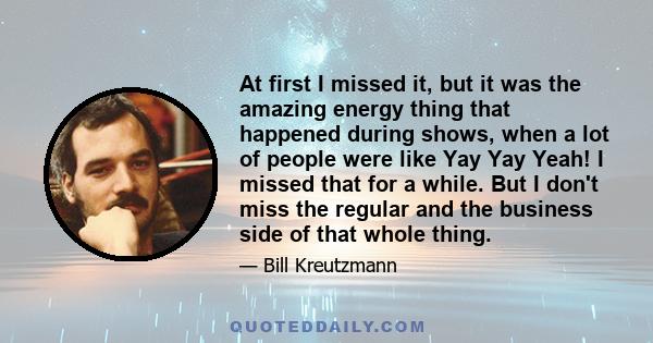 At first I missed it, but it was the amazing energy thing that happened during shows, when a lot of people were like Yay Yay Yeah! I missed that for a while. But I don't miss the regular and the business side of that