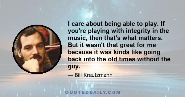 I care about being able to play. If you're playing with integrity in the music, then that's what matters. But it wasn't that great for me because it was kinda like going back into the old times without the guy.