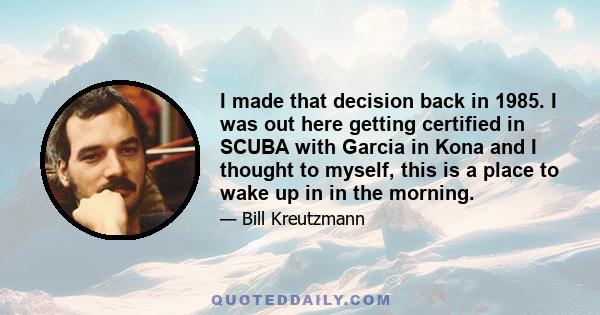 I made that decision back in 1985. I was out here getting certified in SCUBA with Garcia in Kona and I thought to myself, this is a place to wake up in in the morning.