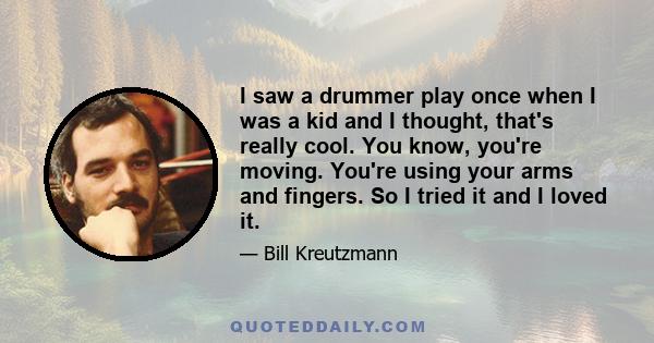 I saw a drummer play once when I was a kid and I thought, that's really cool. You know, you're moving. You're using your arms and fingers. So I tried it and I loved it.