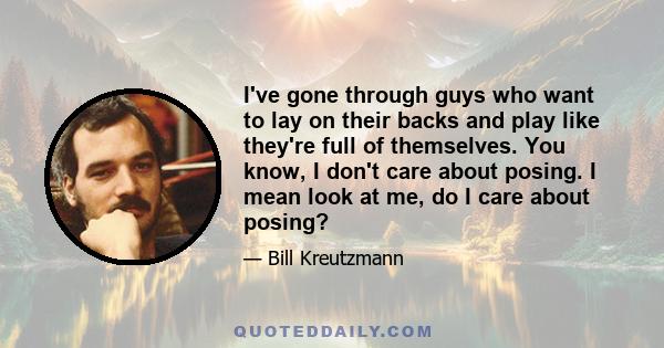 I've gone through guys who want to lay on their backs and play like they're full of themselves. You know, I don't care about posing. I mean look at me, do I care about posing?