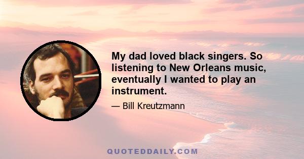 My dad loved black singers. So listening to New Orleans music, eventually I wanted to play an instrument.