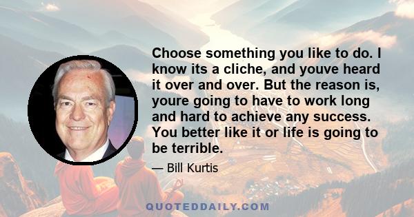 Choose something you like to do. I know its a cliche, and youve heard it over and over. But the reason is, youre going to have to work long and hard to achieve any success. You better like it or life is going to be