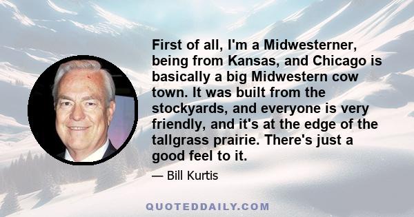 First of all, I'm a Midwesterner, being from Kansas, and Chicago is basically a big Midwestern cow town. It was built from the stockyards, and everyone is very friendly, and it's at the edge of the tallgrass prairie.