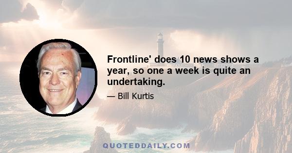 Frontline' does 10 news shows a year, so one a week is quite an undertaking.