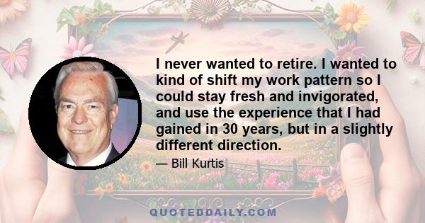 I never wanted to retire. I wanted to kind of shift my work pattern so I could stay fresh and invigorated, and use the experience that I had gained in 30 years, but in a slightly different direction.