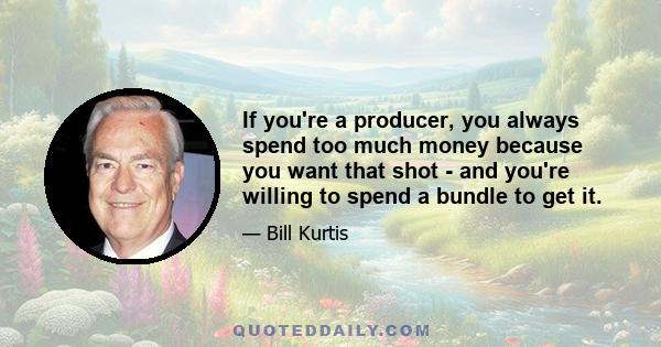 If you're a producer, you always spend too much money because you want that shot - and you're willing to spend a bundle to get it.