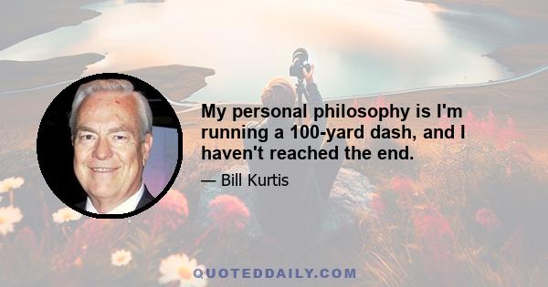 My personal philosophy is I'm running a 100-yard dash, and I haven't reached the end.