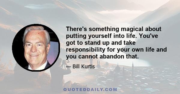 There's something magical about putting yourself into life. You've got to stand up and take responsibility for your own life and you cannot abandon that.