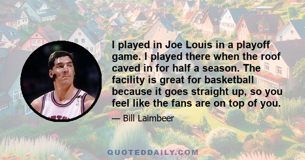 I played in Joe Louis in a playoff game. I played there when the roof caved in for half a season. The facility is great for basketball because it goes straight up, so you feel like the fans are on top of you.