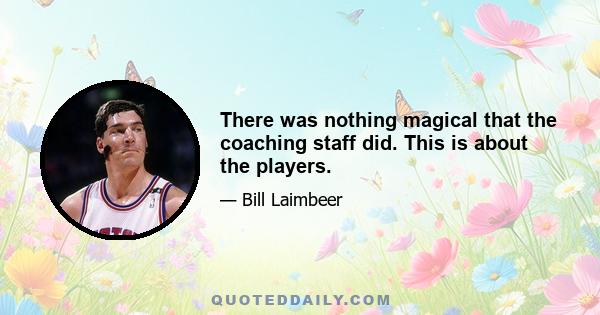 There was nothing magical that the coaching staff did. This is about the players.