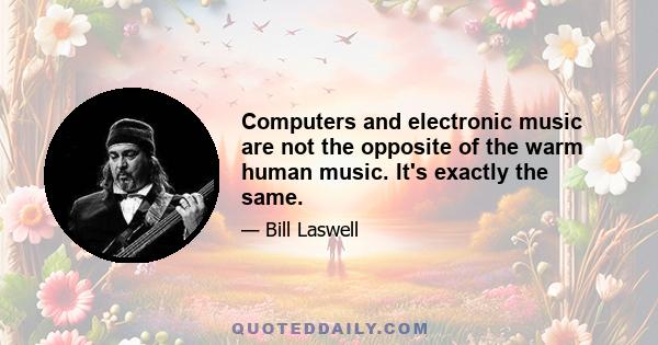 Computers and electronic music are not the opposite of the warm human music. It's exactly the same.