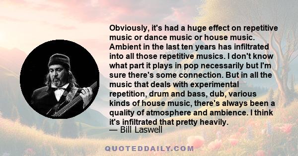 Obviously, it's had a huge effect on repetitive music or dance music or house music. Ambient in the last ten years has infiltrated into all those repetitive musics. I don't know what part it plays in pop necessarily but 