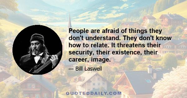 People are afraid of things they don't understand. They don't know how to relate. It threatens their security, their existence, their career, image.