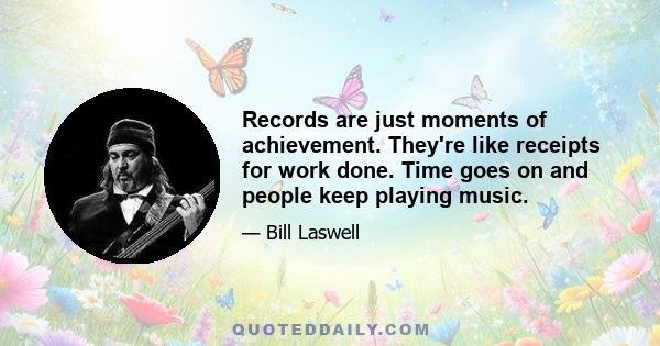 Records are just moments of achievement. They're like receipts for work done. Time goes on and people keep playing music.