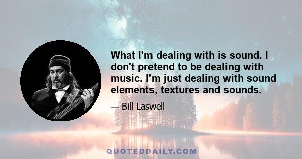 What I'm dealing with is sound. I don't pretend to be dealing with music. I'm just dealing with sound elements, textures and sounds.