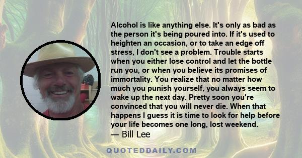 Alcohol is like anything else. It's only as bad as the person it's being poured into. If it's used to heighten an occasion, or to take an edge off stress, I don't see a problem. Trouble starts when you either lose