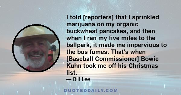 I told [reporters] that I sprinkled marijuana on my organic buckwheat pancakes, and then when I ran my five miles to the ballpark, it made me impervious to the bus fumes. That's when [Baseball Commissioner] Bowie Kuhn