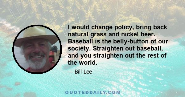 I would change policy, bring back natural grass and nickel beer. Baseball is the belly-button of our society. Straighten out baseball, and you straighten out the rest of the world.