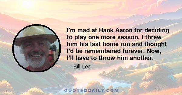 I'm mad at Hank Aaron for deciding to play one more season. I threw him his last home run and thought I'd be remembered forever. Now, I'll have to throw him another.