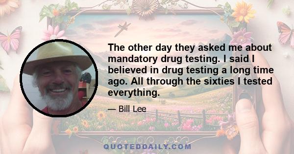 The other day they asked me about mandatory drug testing. I said I believed in drug testing a long time ago. All through the sixties I tested everything.