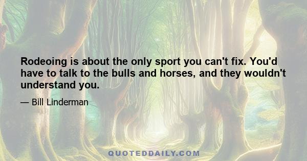 Rodeoing is about the only sport you can't fix. You'd have to talk to the bulls and horses, and they wouldn't understand you.