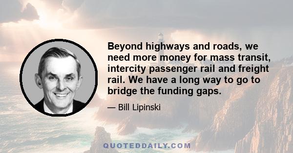 Beyond highways and roads, we need more money for mass transit, intercity passenger rail and freight rail. We have a long way to go to bridge the funding gaps.