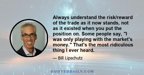 Always understand the risk/reward of the trade as it now stands, not as it existed when you put the position on. Some people say, I was only playing with the market's money. That's the most ridiculous thing I ever heard.