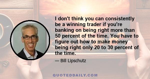 I don't think you can consistently be a winning trader if you're banking on being right more than 50 percent of the time. You have to figure out how to make money being right only 20 to 30 percent of the time.