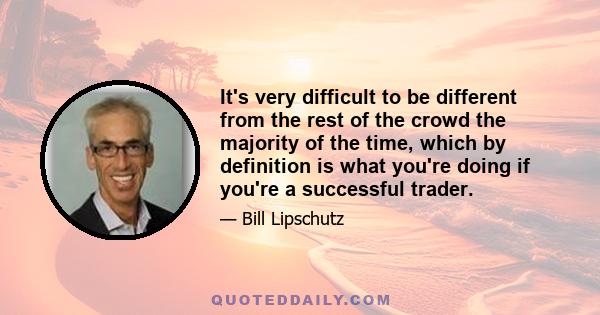 It's very difficult to be different from the rest of the crowd the majority of the time, which by definition is what you're doing if you're a successful trader.