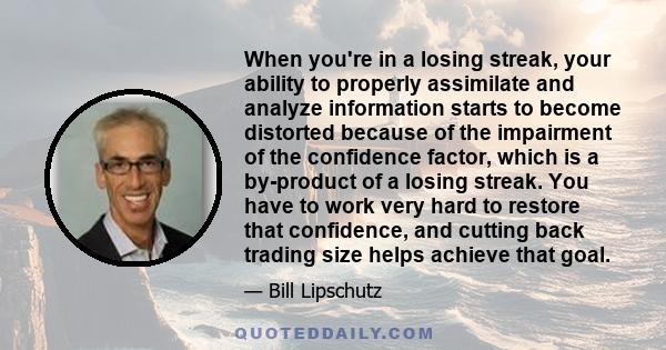 When you're in a losing streak, your ability to properly assimilate and analyze information starts to become distorted because of the impairment of the confidence factor, which is a by-product of a losing streak. You