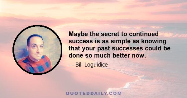 Maybe the secret to continued success is as simple as knowing that your past successes could be done so much better now.