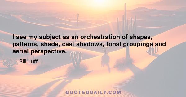 I see my subject as an orchestration of shapes, patterns, shade, cast shadows, tonal groupings and aerial perspective.