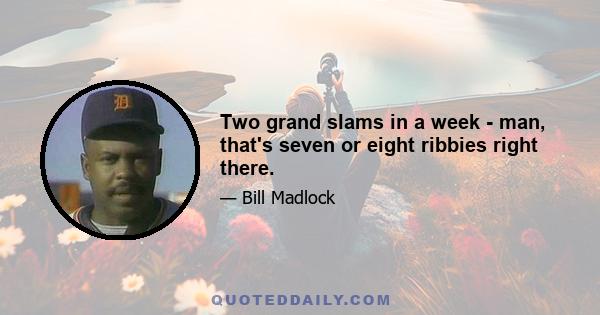 Two grand slams in a week - man, that's seven or eight ribbies right there.