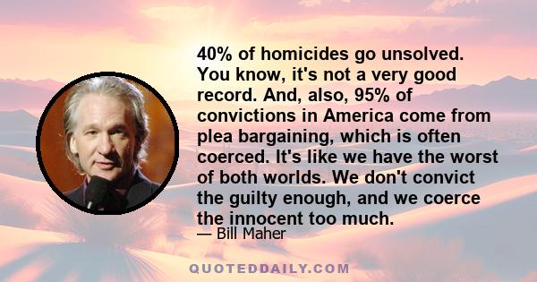 40% of homicides go unsolved. You know, it's not a very good record. And, also, 95% of convictions in America come from plea bargaining, which is often coerced. It's like we have the worst of both worlds. We don't