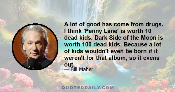 A lot of good has come from drugs. I think 'Penny Lane' is worth 10 dead kids. Dark Side of the Moon is worth 100 dead kids. Because a lot of kids wouldn't even be born if it weren't for that album, so it evens out.